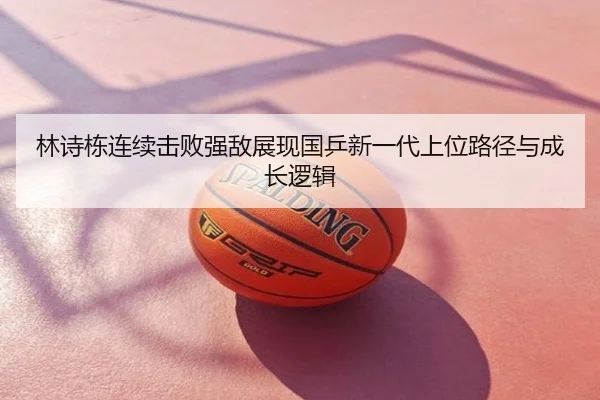 林诗栋连续击败强敌展现国乒新一代上位路径与成长逻辑
