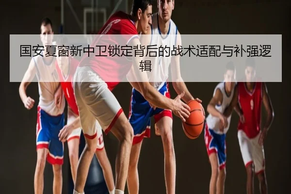 国安夏窗新中卫锁定背后的战术适配与补强逻辑