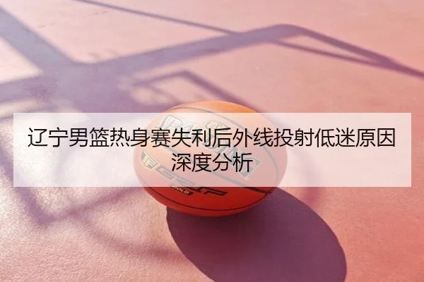 辽宁男篮热身赛失利后外线投射低迷原因深度分析