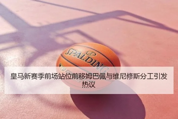 皇马新赛季前场站位前移姆巴佩与维尼修斯分工引发热议