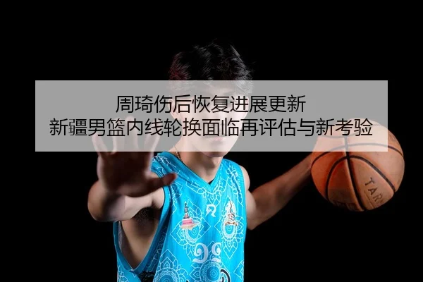 周琦伤后恢复进展更新 新疆男篮内线轮换面临再评估与新考验
