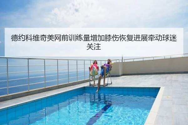 德约科维奇美网前训练量增加膝伤恢复进展牵动球迷关注