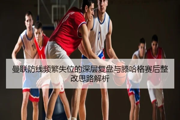 曼联防线频繁失位的深层复盘与滕哈格赛后整改思路解析