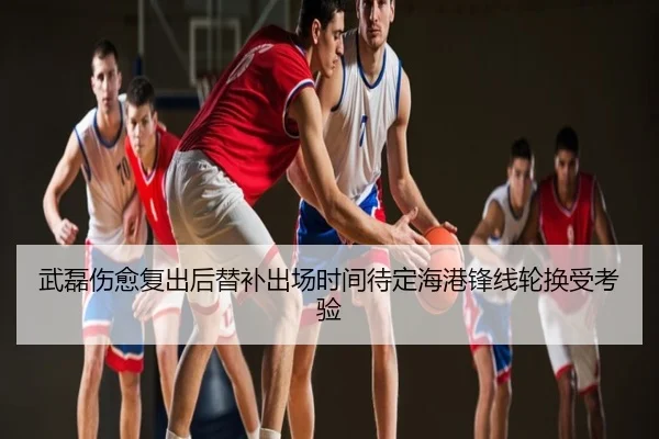 武磊伤愈复出后替补出场时间待定海港锋线轮换受考验
